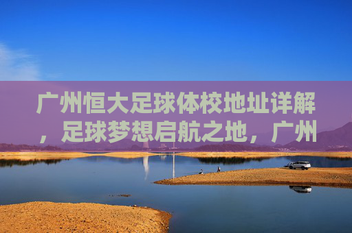 广州恒大足球体校地址详解，足球梦想启航之地，广州恒大足球体校地址详解，足球梦想启航之地