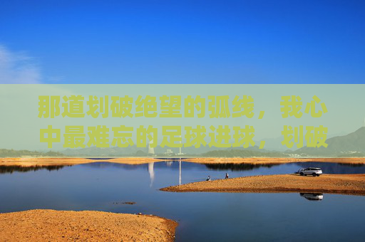 那道划破绝望的弧线，我心中最难忘的足球进球，划破绝望的弧线，最难忘的足球进球