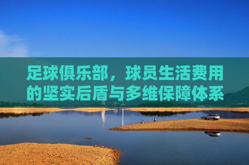 足球俱乐部，球员生活费用的坚实后盾与多维保障体系，足球俱乐部，球员生活费用的多维保障后盾