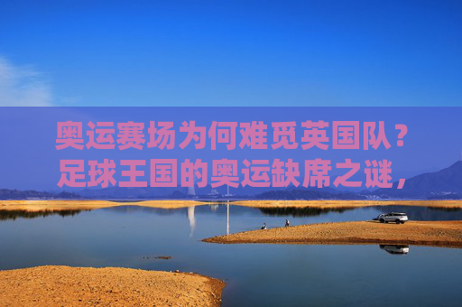 奥运赛场为何难觅英国队？足球王国的奥运缺席之谜，奥运赛场难觅英国队，足球王国的缺席之谜