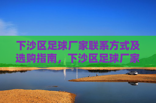 下沙区足球厂家联系方式及选购指南，下沙区足球厂家联系方式与选购指南