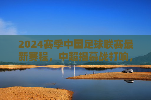 2024赛季中国足球联赛最新赛程，中超揭幕战打响，多级别联赛同步开启，2024赛季中国足球联赛最新赛程，中超揭幕战打响 多级别联赛同步开启