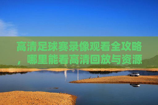 高清足球赛录像观看全攻略，哪里能看高清回放与资源汇总？