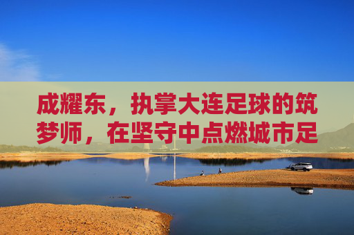 成耀东，执掌大连足球的筑梦师，在坚守中点燃城市足球魂，成耀东，大连足球的筑梦师，以坚守点燃城市魂
