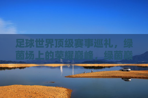 足球世界顶级赛事巡礼，绿茵场上的荣耀巅峰，绿茵巅峰，世界顶级足球赛事巡礼
