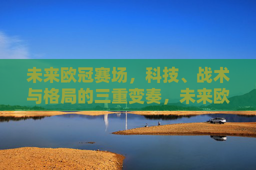未来欧冠赛场，科技、战术与格局的三重变奏，未来欧冠赛场，科技、战术与格局的三重变奏