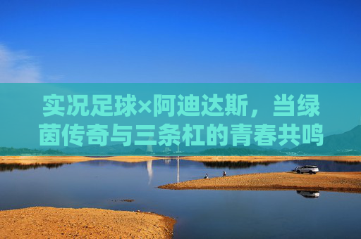 实况足球×阿迪达斯，当绿茵传奇与三条杠的青春共鸣，实况足球×阿迪达斯，绿茵传奇与三条杠的青春共鸣
