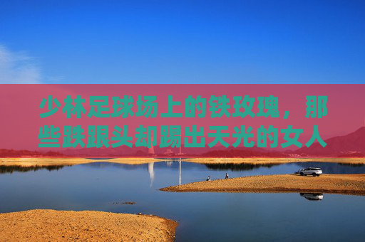 少林足球场上的铁玫瑰，那些跌跟头却踢出天光的女人