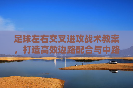 足球左右交叉进攻战术教案，打造高效边路配合与中路渗透，左右交叉进攻战术教案，高效边路配合与中路渗透