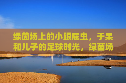 绿茵场上的小跟屁虫，于果和儿子的足球时光，绿茵场上的小跟屁虫，于果与儿子的足球时光