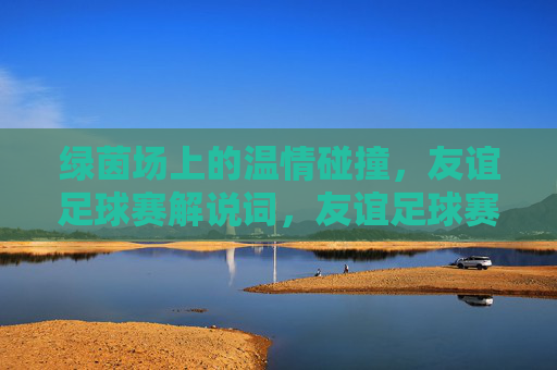 绿茵场上的温情碰撞，友谊足球赛解说词，友谊足球赛，绿茵场上的温情碰撞