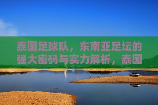 泰国足球队，东南亚足坛的强大密码与实力解析，泰国足球队，东南亚足坛的强大密码与实力解析
