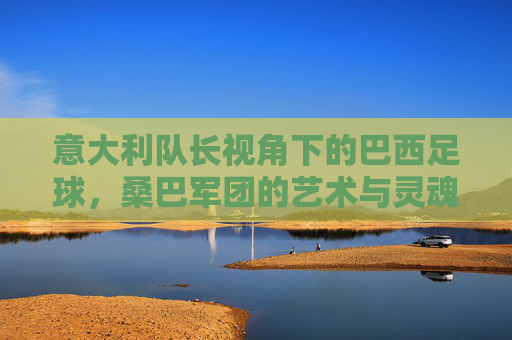 意大利队长视角下的巴西足球，桑巴军团的艺术与灵魂，意大利队长视角，桑巴军团的艺术与灵魂