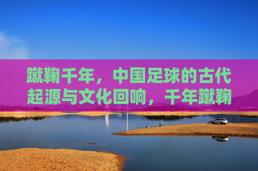 蹴鞠千年，中国足球的古代起源与文化回响，千年蹴鞠，中国足球的起源与文化回响