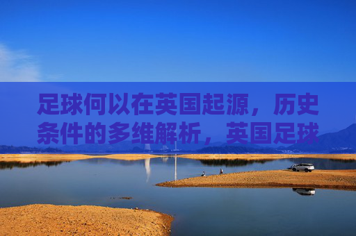 足球何以在英国起源，历史条件的多维解析，英国足球起源的历史条件多维解析