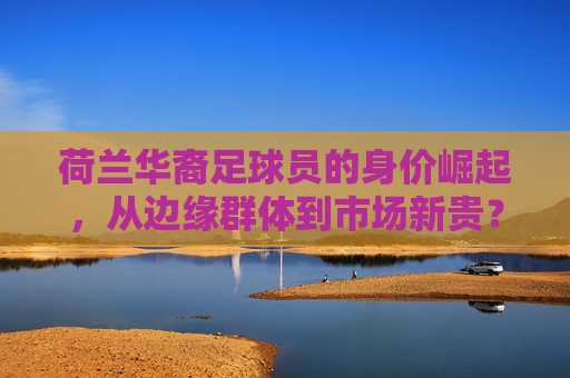 荷兰华裔足球员的身价崛起，从边缘群体到市场新贵？