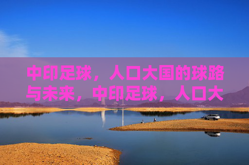 中印足球，人口大国的球路与未来，中印足球，人口大国的球路与未来