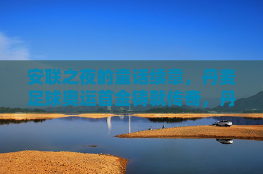 安联之夜的童话续章，丹麦足球奥运首金铸就传奇，丹麦足球奥运首金续写安联童话传奇