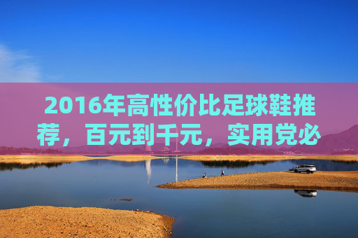 2016年高性价比足球鞋推荐，百元到千元，实用党必入清单，2016年高性价比足球鞋推荐，百元到千元实用党必入清单