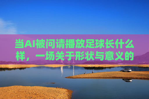 当AI被问请播放足球长什么样，一场关于形状与意义的对话，AI答足球形状，一场关于形状与意义的对话