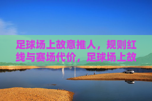 足球场上故意推人，规则红线与赛场代价，足球场上故意推人，规则红线与赛场代价