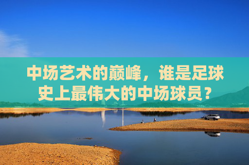 中场艺术的巅峰，谁是足球史上最伟大的中场球员？