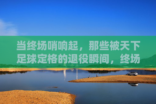 当终场哨响起，那些被天下足球定格的退役瞬间，终场哨响，天下足球定格的退役瞬间