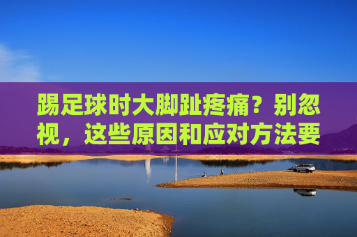 踢足球时大脚趾疼痛？别忽视，这些原因和应对方法要知道，踢足球大脚趾疼痛别忽视！原因与应对方法