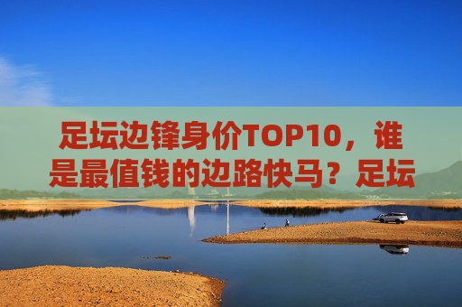 足坛边锋身价TOP10，谁是最值钱的边路快马？足坛边锋身价TOP10，谁是最值钱的边路快马？