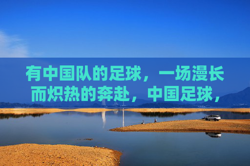 有中国队的足球，一场漫长而炽热的奔赴，中国足球，一场漫长炽热的奔赴