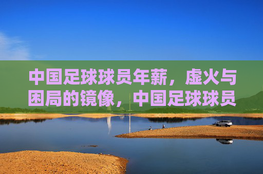 中国足球球员年薪，虚火与困局的镜像，中国足球球员年薪，虚火与困局的镜像