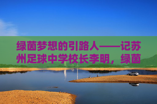 绿茵梦想的引路人——记苏州足球中学校长李明，绿茵梦想的引路人，苏州足球中学校长李明