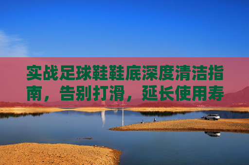 实战足球鞋鞋底深度清洁指南，告别打滑，延长使用寿命，实战足球鞋鞋底深度清洁，告别打滑，延寿