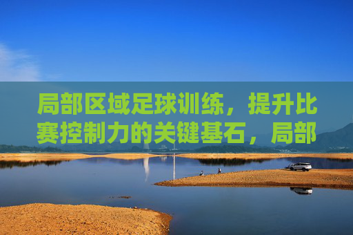局部区域足球训练，提升比赛控制力的关键基石，局部区域足球训练，比赛控制力的关键基石