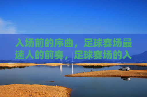 入场前的序曲，足球赛场最迷人的前奏，足球赛场的入场前奏