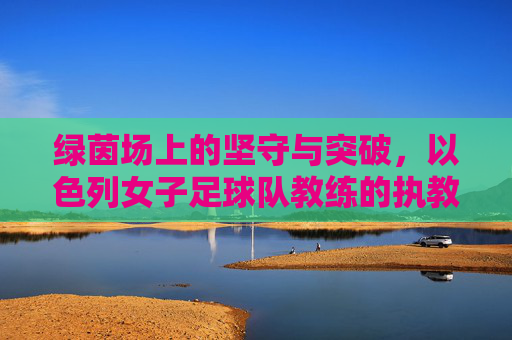 绿茵场上的坚守与突破，以色列女子足球队教练的执教之路，以色列女足教练，绿茵坚守与突破之路