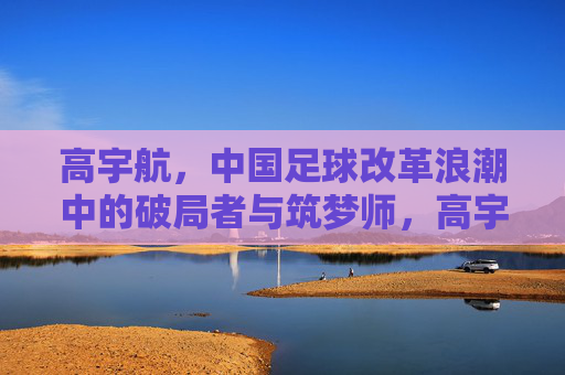 高宇航，中国足球改革浪潮中的破局者与筑梦师，高宇航，中国足球改革浪潮中的破局者与筑梦师
