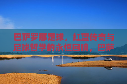 巴萨罗那足球，红蓝传奇与足球哲学的永恒回响，巴萨，红蓝传奇与足球哲学的永恒回响