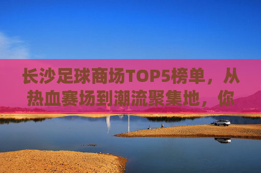 长沙足球商场TOP5榜单，从热血赛场到潮流聚集地，你最pick哪个？长沙TOP5足球商场，从热血赛场到潮流聚集地，你最pick哪个？