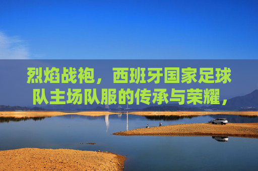 烈焰战袍，西班牙国家足球队主场队服的传承与荣耀，烈焰战袍，西班牙国家足球队主场队服的传承与荣耀