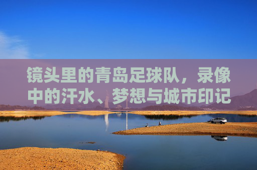 镜头里的青岛足球队，录像中的汗水、梦想与城市印记，镜头里的青岛足球队，汗水、梦想与城市印记