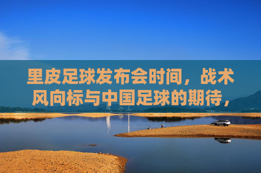 里皮足球发布会时间，战术风向标与中国足球的期待，里皮足球发布会时间，战术风向标与中国足球期待