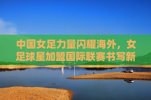 中国女足力量闪耀海外，女足球星加盟国际联赛书写新篇章，中国女足力量闪耀海外 女足球星加盟国际联赛书写新篇章