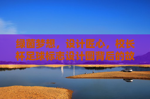 绿茵梦想，设计匠心，校长杯足球标志设计图背后的故事与寓意，绿茵梦想·设计匠心，校长杯足球标志背后的故事与寓意