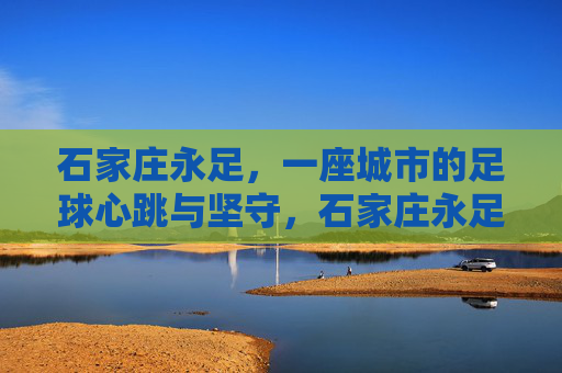 石家庄永足，一座城市的足球心跳与坚守，石家庄永足，一座城市的足球心跳与坚守