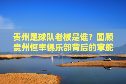 贵州足球队老板是谁？回顾贵州恒丰俱乐部背后的掌舵人与兴衰之路，贵州恒丰俱乐部，掌舵人与兴衰之路