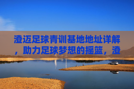 澄迈足球青训基地地址详解，助力足球梦想的摇篮，澄迈足球青训基地地址详解，足球梦想的摇篮