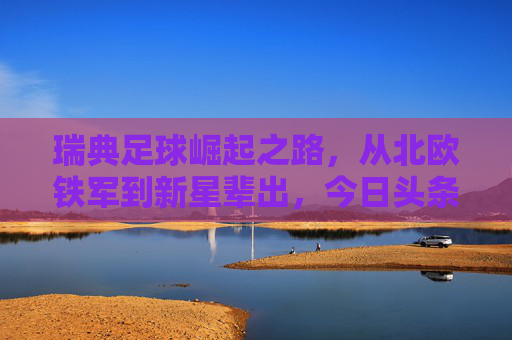 瑞典足球崛起之路，从北欧铁军到新星辈出，今日头条聚焦北欧红狼的复兴，北欧红狼复兴，瑞典足球崛起之路
