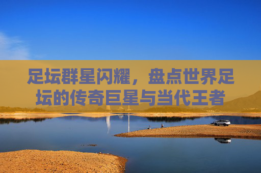 足坛群星闪耀，盘点世界足坛的传奇巨星与当代王者
