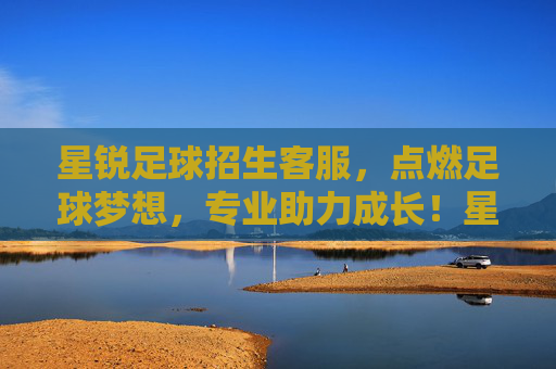 星锐足球招生客服，点燃足球梦想，专业助力成长！星锐足球招生，点燃梦想，专业助成长